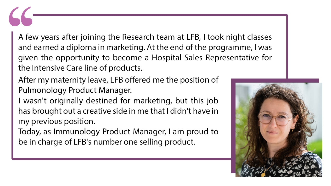 A few years after joining the Research team at LFB, I took night classes and earned a diploma in marketing. At the end of the programme, I was given the opportunity to become a Hospital Sales Representative for the Intensive Care line of products. After my maternity leave, LFB offered me the position of Pulmonology Product Manager. I wasn't originally destined for marketing, but this job has brought out a creative side in me that I didn't have in my previous position. Today, as Immunology Product Manager, I am proud to be in charge of LFB's number one selling product.
