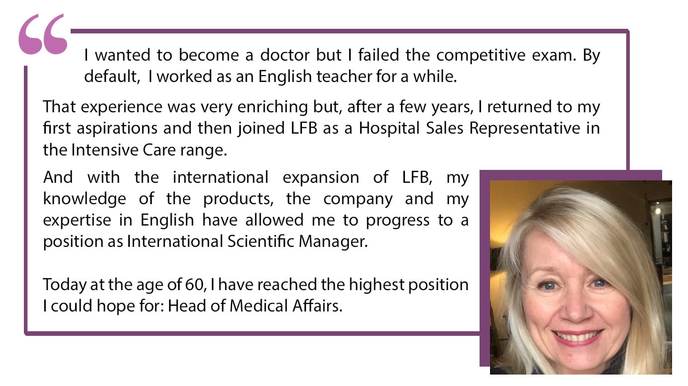 I wanted to become a doctor but I failed the competitive exam. By default, I worked as an English teacher for a while. That experience was very enriching but, after a few years, I returned to my first aspirations and then joined LFB as a Hospital Sales Representative in the Intensive Care range. And with the international expansion of LFB, my knowledge of the products, the company and my expertise in English have allowed me to progress to a position as International Scientific Manager. Today at the age of 60, I have reached the highest position I could hope for: Head of Medical Affairs.”