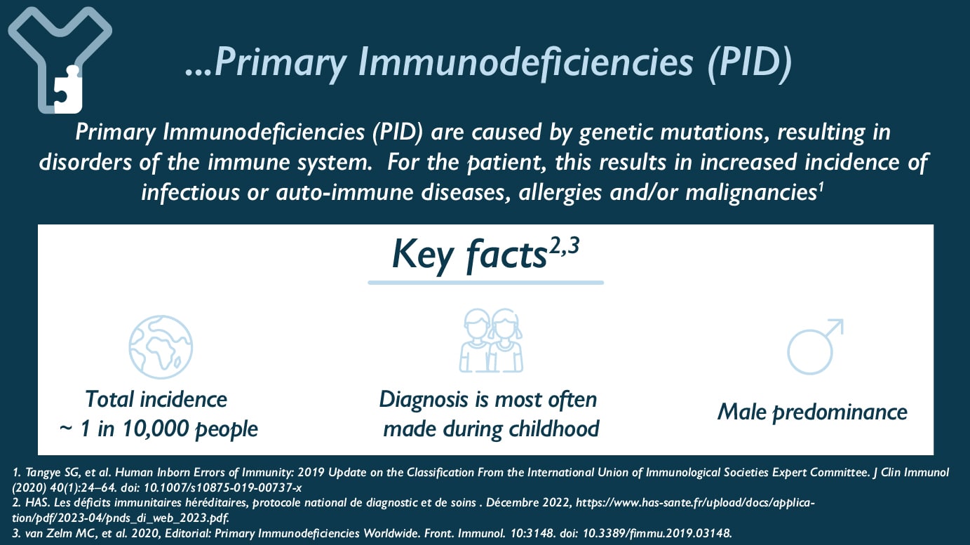 Primary Immunodeficiencies (PID) are caused by genetic mutations, resulting in disorders of the immune system. For the patient, this results in increased incidence of infectious or auto-immune diseases, allergies and/or malignancies. Key Facts : - Total incidence ~ 1 in 10,000 people - Diagnosis is most often made during childhood - Male predominance