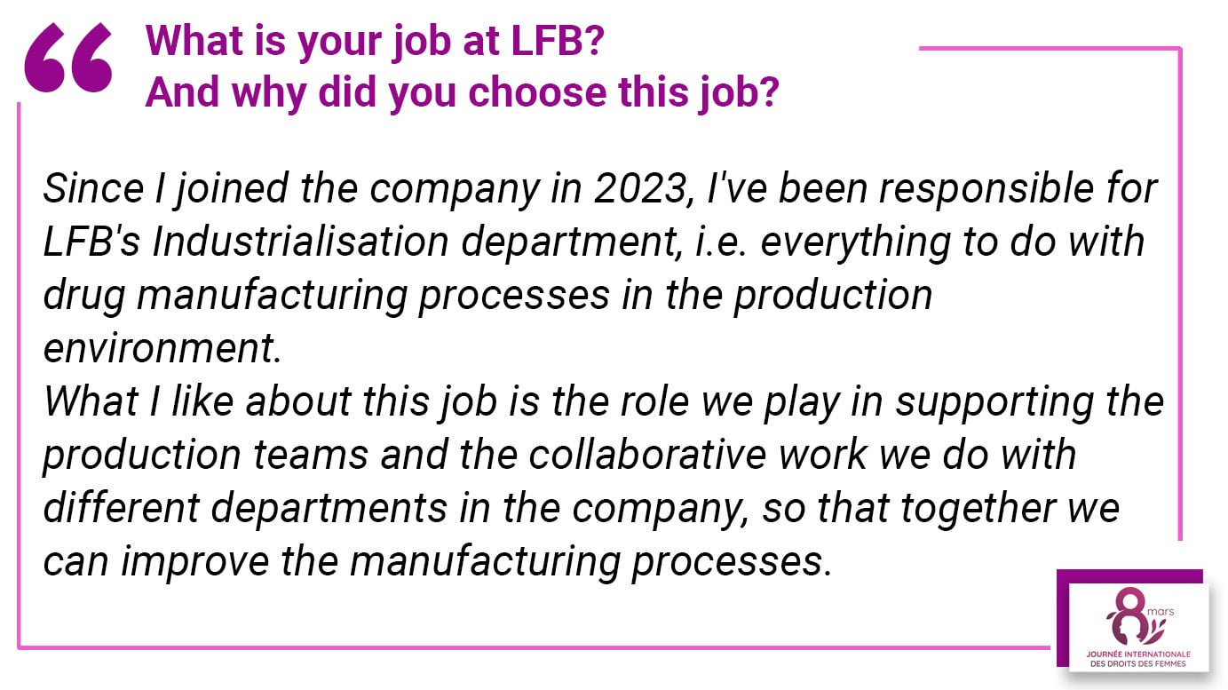 What is your job at LFB? And why did you choose this job? Since I joined the company in 2023, I've been responsible for LFB's Industrialisation department, i.e. everything to do with drug manufacturing processes in the production environment. What I like about this job is the role we play in supporting the production teams and the collaborative work we do with different departments in the company, so that together we can improve the manufacturing processes.