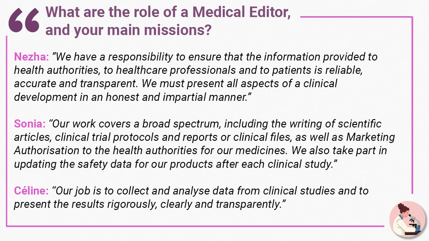 What are the role of a Medical Editor, and your main missions? Nezha: ”We have a responsibility to ensure that the information provided to health authorities, to healthcare professionals and to patients is reliable, accurate and transparent. We must present all aspects of a clinical development in an honest and impartial manner.” Sonia: “Our work covers a broad spectrum, including the writing of scientific articles, clinical trial protocols and reports or clinical files, as well as Marketing Authorisation to the health authorities for our medicines. We also take part in updating the safety data for our products after each clinical study.” Céline: “Our job is to collect and analyse data from clinical studies and to present the results rigorously, clearly and transparently.”
